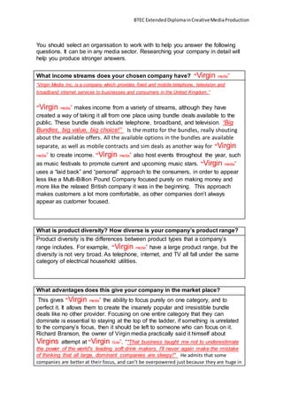 BTEC ExtendedDiplomainCreativeMediaProduction
You should select an organisation to work with to help you answer the following
questions. It can be in any media sector. Researching your company in detail will
help you produce stronger answers.
What income streams does your chosen company have? “Virgin media”
“Virgin Media Inc. is a company which provides fixed and mobile telephone, television and
broadband internet services to businesses and consumers in the United Kingdom.”
“Virgin media” makes income from a variety of streams, although they have
created a way of taking it all from one place using bundle deals available to the
public. These bundle deals include telephone, broadband, and television. “Big
Bundles, big value, big choice!” Is the motto for the bundles, really shouting
about the available offers. All the available options in the bundles are available
separate, as well as mobile contracts and sim deals as another way for “Virgin
media” to create income. “Virgin media” also host events throughout the year, such
as music festivals to promote current and upcoming music stars. “Virgin media”
uses a “laid back” and “personal” approach to the consumers, in order to appear
less like a Multi-Billion Pound Company focused purely on making money and
more like the relaxed British company it was in the beginning. This approach
makes customers a lot more comfortable, as other companies don’t always
appear as customer focused.
What is product diversity? How diverse is your company’s product range?
Product diversity is the differences between product types that a company’s
range includes. For example, “Virgin media” have a large product range, but the
diversity is not very broad. As telephone, internet, and TV all fall under the same
category of electrical household utilities.
What advantages does this give your company in the market place?
This gives “Virgin media” the ability to focus purely on one category, and to
perfect it. It allows them to create the insanely popular and irresistible bundle
deals like no other provider. Focusing on one entire category that they can
dominate is essential to staying at the top of the ladder, if something is unrelated
to the company’s focus, then it should be left to someone who can focus on it.
Richard Branson, the owner of Virgin media practically said it himself about
Virgins attempt at “Virgin Cola”, “"That business taught me not to underestimate
the power of the world's leading soft drink makers. I'll never again make the mistake
of thinking that all large, dominant companies are sleepy!" He admits that some
companies are better at their focus, and can’t be overpowered just because they are huge in
 