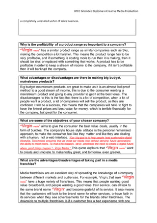 BTEC ExtendedDiplomainCreativeMediaProduction
a completely unrelated sector of sales business.
Why is the profitability of a product range so important to a company?
“Virgin media” has a similar product range as similar companies such as Sky,
making the competition a lot harsher. This means the product range has to be
very profitable, and if something is costing more to run than it is making, then it
should be shut or replaced with something that works. A product has to be
profitable in order to keep a stream of income to the company, if it isn’t profitable
then it will bankrupt the company.
What advantages or disadvantages are there in making big budget,
mainstream products?
Big budget mainstream products are great to make as it is an almost fool-proof
method to a good stream of income, this is due to the consumer wanting a
mainstream product and going to any provider to get it at the best value. The
disadvantages to this is the fact that there is a lot of competition, when a lot of
people want a product, a lot of companies will sell the product, as they are
confident it will be a success, this means that the companies will have to fight to
have the lowest prices and best value for money, which is terrible financially for
the company, but great for the consumer.
What are some of the objectives of your chosen company?
“Virgin media” aims to give the consumer the best value deals, usually in the
form of bundles. The company’s house style attitude is the personal humanised
approach, to make the consumer feel like they matter and like they are dealing
with a human, not a web interface. “Our big goal is to help people lead sustainable digital
lifestyles. This means ensuring that we meet our needs now without denying future generations
the ability to meet theirs. To make this happen, we've prioritised the need to create a digital future
where good things happen.”- Virgin Media.” This quote explains that “Virgin media” want
to create and innovate to make today great, and tomorrow even greater.
What are the advantages/disadvantages of taking part in a media
franchise?
Media franchises are an excellent way of spreading the knowledge of a company
between different markets and audiences. For example, Virgin, that own “Virgin
media” have a huge variety of franchises. This means that people wanting good
value broadband, and people wanting a good value train service, can all look to
the same brand name “Virgin” and become grateful of its service. It also means
that the customers will look to the brand name for other services, or have faith in
its services when they see advertisements for the brands other franchises. The
downside to multiple franchises is if a customer has a bad experience with one
 