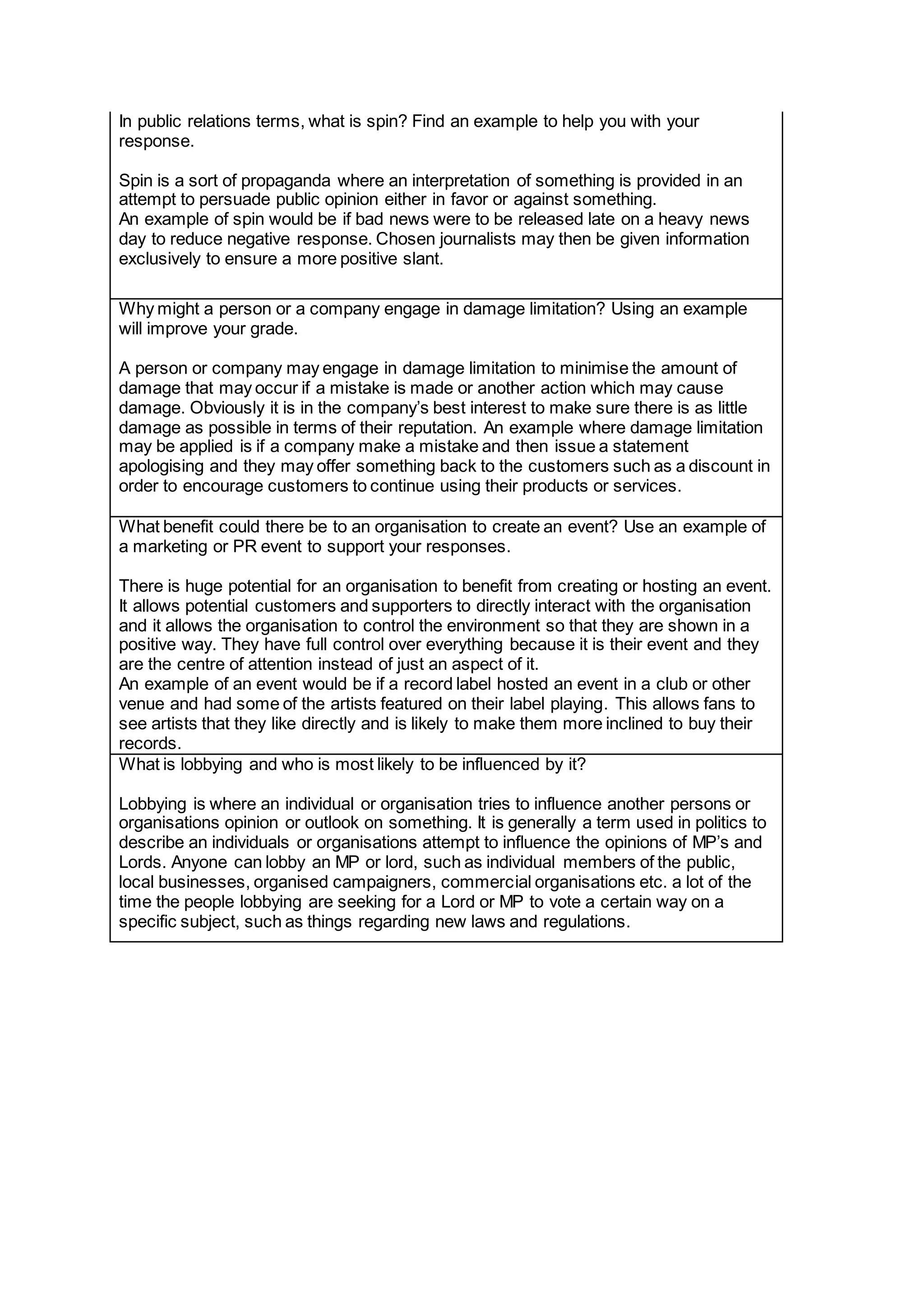 In public relations terms, what is spin? Find an example to help you with your
response.
Spin is a sort of propaganda where an interpretation of something is provided in an
attempt to persuade public opinion either in favor or against something.
An example of spin would be if bad news were to be released late on a heavy news
day to reduce negative response. Chosen journalists may then be given information
exclusively to ensure a more positive slant.
Why might a person or a company engage in damage limitation? Using an example
will improve your grade.
A person or company may engage in damage limitation to minimise the amount of
damage that may occur if a mistake is made or another action which may cause
damage. Obviously it is in the company’s best interest to make sure there is as little
damage as possible in terms of their reputation. An example where damage limitation
may be applied is if a company make a mistake and then issue a statement
apologising and they may offer something back to the customers such as a discount in
order to encourage customers to continue using their products or services.
What benefit could there be to an organisation to create an event? Use an example of
a marketing or PR event to support your responses.
There is huge potential for an organisation to benefit from creating or hosting an event.
It allows potential customers and supporters to directly interact with the organisation
and it allows the organisation to control the environment so that they are shown in a
positive way. They have full control over everything because it is their event and they
are the centre of attention instead of just an aspect of it.
An example of an event would be if a record label hosted an event in a club or other
venue and had some of the artists featured on their label playing. This allows fans to
see artists that they like directly and is likely to make them more inclined to buy their
records.
What is lobbying and who is most likely to be influenced by it?
Lobbying is where an individual or organisation tries to influence another persons or
organisations opinion or outlook on something. It is generally a term used in politics to
describe an individuals or organisations attempt to influence the opinions of MP’s and
Lords. Anyone can lobby an MP or lord, such as individual members of the public,
local businesses, organised campaigners, commercial organisations etc. a lot of the
time the people lobbying are seeking for a Lord or MP to vote a certain way on a
specific subject, such as things regarding new laws and regulations.
 