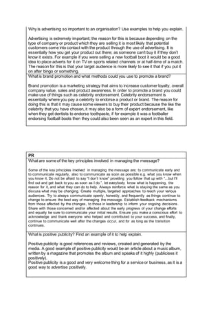 Why is advertising so important to an organisation? Use examples to help you explain.
Advertising is extremely important; the reason for this is because depending on the
type of company or product which they are selling it is most likely that potential
customers come into contact with the product through the use of advertising. It is
essentially how you get your product out there; as someone can’t buy it if they don’t
know it exists. For example if you were selling a new football boot it would be a good
idea to place adverts for it on TV on sports related channels or at half-time of a match.
The reason for this is that your target audience is more likely to see it that if you put it
on after bingo or something.
What is brand promotion and what methods could you use to promote a brand?
Brand promotion is a marketing strategy that aims to increase customer loyalty, overall
company value, sales and product awareness. In order to promote a brand you could
make use of things such as celebrity endorsement. Celebrity endorsement is
essentially where you pay a celebrity to endorse a product or brand. The reason for
doing this is that it may cause some viewers to buy their product because the like the
celebrity that you have chosen, it may also be a form of expert endorsement, like
when they get dentists to endorse toothpaste, if for example it was a footballer
endorsing football boots then they could also been seen as an expert in this field.
PR
What are some of the key principles involved in managing the message?
Some of the key principles involved in managing the message are; to communicate early and
to communicate regularly, also to communicate as soon as possible e.g. what you know when
you know it. Do not be afraid to say “I don’t know” providing you follow that up with “...but I’ll
find out and get back to you as soon as I do.”, let everybody know what is happening, the
reason for it, and what they can do to help. Always reinforce what is staying the same as you
discuss what may be changing. Create multiple, targeted approaches to reach your various
audiences. Try to always communicate openly, honestly, and frequently as things continue to
change to ensure the best way of managing the message. Establish feedback mechanisms
from those affected by the changes, to those in leadership to inform your ongoing decisions.
Share with those concerned and/or affected about the early progress of your change efforts
and equally be sure to communicate your initial results. Ensure you make a conscious effort to
acknowledge and thank everyone who helped and contributed to your success, and finally,
continue to communicate well after the changes occur, and for as long as the transition
continues.
What is positive publicity? Find an example of it to help explain.
Positive publicity is good references and reviews, created and generated by the
media. A good example of positive publicity would be an article about a music album,
written by a magazine that promotes the album and speaks of it highly (publicises it
positively).
Positive publicity is a good and very welcome thing for a service or business, as it is a
good way to advertise positively.
 