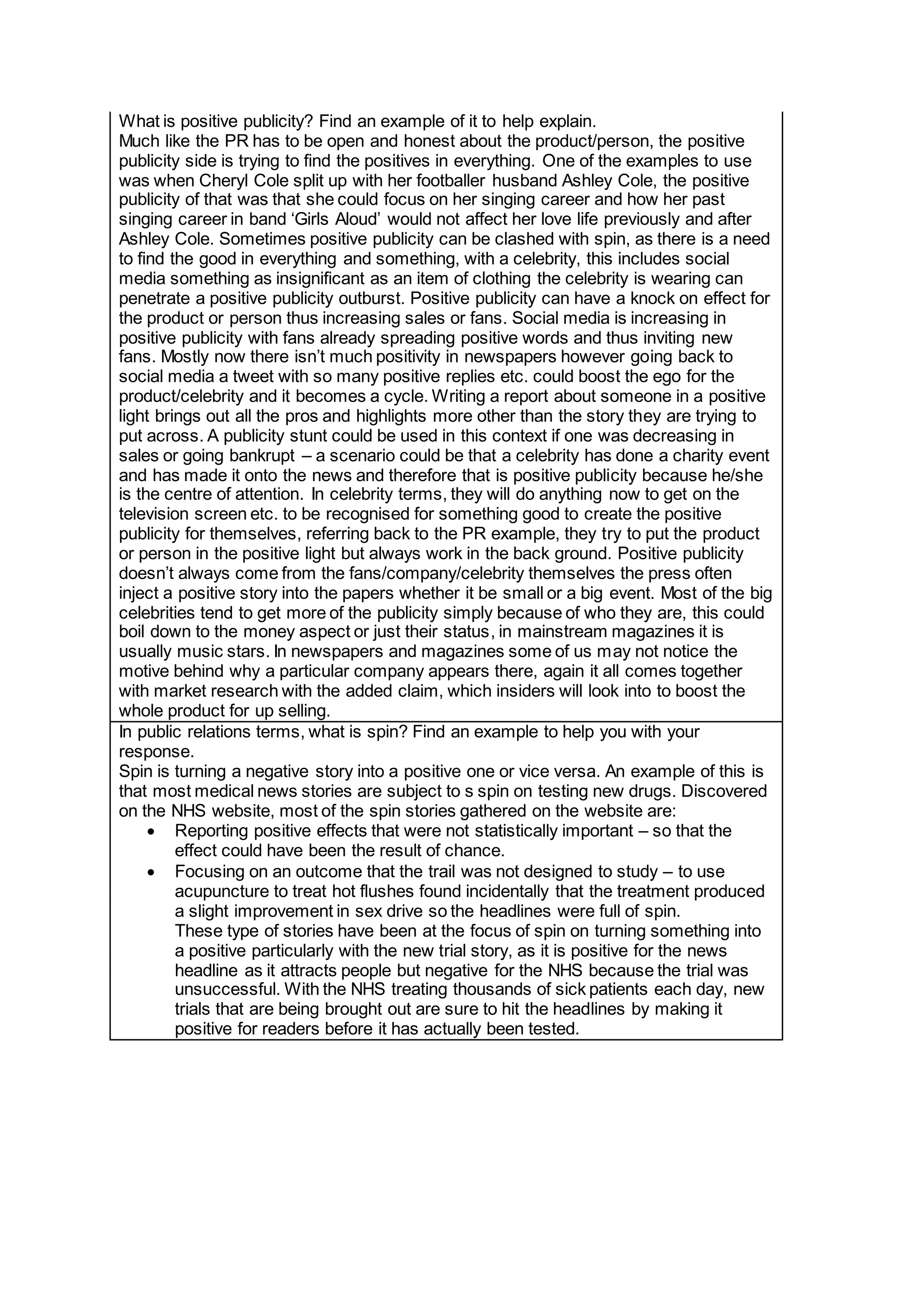What is positive publicity? Find an example of it to help explain.
Much like the PR has to be open and honest about the product/person, the positive
publicity side is trying to find the positives in everything. One of the examples to use
was when Cheryl Cole split up with her footballer husband Ashley Cole, the positive
publicity of that was that she could focus on her singing career and how her past
singing career in band ‘Girls Aloud’ would not affect her love life previously and after
Ashley Cole. Sometimes positive publicity can be clashed with spin, as there is a need
to find the good in everything and something, with a celebrity, this includes social
media something as insignificant as an item of clothing the celebrity is wearing can
penetrate a positive publicity outburst. Positive publicity can have a knock on effect for
the product or person thus increasing sales or fans. Social media is increasing in
positive publicity with fans already spreading positive words and thus inviting new
fans. Mostly now there isn’t much positivity in newspapers however going back to
social media a tweet with so many positive replies etc. could boost the ego for the
product/celebrity and it becomes a cycle. Writing a report about someone in a positive
light brings out all the pros and highlights more other than the story they are trying to
put across. A publicity stunt could be used in this context if one was decreasing in
sales or going bankrupt – a scenario could be that a celebrity has done a charity event
and has made it onto the news and therefore that is positive publicity because he/she
is the centre of attention. In celebrity terms, they will do anything now to get on the
television screen etc. to be recognised for something good to create the positive
publicity for themselves, referring back to the PR example, they try to put the product
or person in the positive light but always work in the back ground. Positive publicity
doesn’t always come from the fans/company/celebrity themselves the press often
inject a positive story into the papers whether it be small or a big event. Most of the big
celebrities tend to get more of the publicity simply because of who they are, this could
boil down to the money aspect or just their status, in mainstream magazines it is
usually music stars. In newspapers and magazines some of us may not notice the
motive behind why a particular company appears there, again it all comes together
with market research with the added claim, which insiders will look into to boost the
whole product for up selling.
In public relations terms, what is spin? Find an example to help you with your
response.
Spin is turning a negative story into a positive one or vice versa. An example of this is
that most medical news stories are subject to s spin on testing new drugs. Discovered
on the NHS website, most of the spin stories gathered on the website are:
 Reporting positive effects that were not statistically important – so that the
effect could have been the result of chance.
 Focusing on an outcome that the trail was not designed to study – to use
acupuncture to treat hot flushes found incidentally that the treatment produced
a slight improvement in sex drive so the headlines were full of spin.
These type of stories have been at the focus of spin on turning something into
a positive particularly with the new trial story, as it is positive for the news
headline as it attracts people but negative for the NHS because the trial was
unsuccessful. With the NHS treating thousands of sick patients each day, new
trials that are being brought out are sure to hit the headlines by making it
positive for readers before it has actually been tested.
 