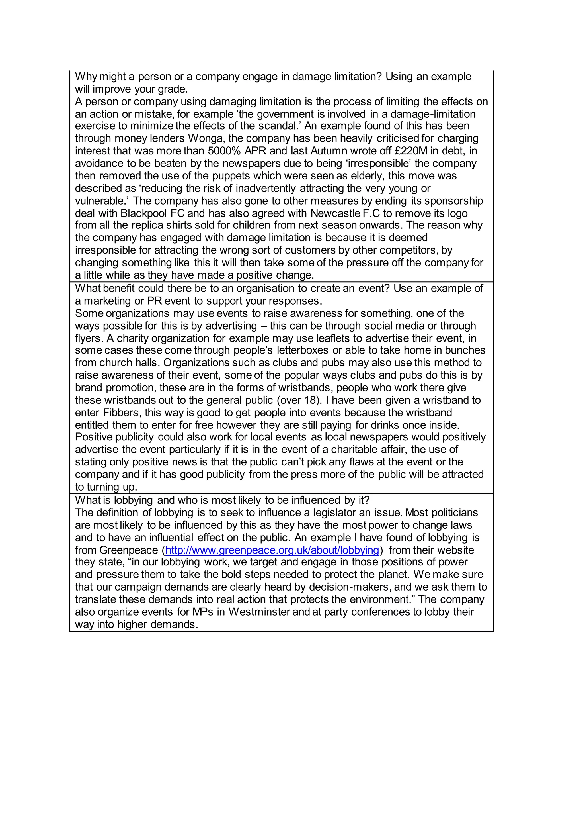 Why might a person or a company engage in damage limitation? Using an example
will improve your grade.
A person or company using damaging limitation is the process of limiting the effects on
an action or mistake, for example ‘the government is involved in a damage-limitation
exercise to minimize the effects of the scandal.’ An example found of this has been
through money lenders Wonga, the company has been heavily criticised for charging
interest that was more than 5000% APR and last Autumn wrote off £220M in debt, in
avoidance to be beaten by the newspapers due to being ‘irresponsible’ the company
then removed the use of the puppets which were seen as elderly, this move was
described as ‘reducing the risk of inadvertently attracting the very young or
vulnerable.’ The company has also gone to other measures by ending its sponsorship
deal with Blackpool FC and has also agreed with Newcastle F.C to remove its logo
from all the replica shirts sold for children from next season onwards. The reason why
the company has engaged with damage limitation is because it is deemed
irresponsible for attracting the wrong sort of customers by other competitors, by
changing something like this it will then take some of the pressure off the company for
a little while as they have made a positive change.
What benefit could there be to an organisation to create an event? Use an example of
a marketing or PR event to support your responses.
Some organizations may use events to raise awareness for something, one of the
ways possible for this is by advertising – this can be through social media or through
flyers. A charity organization for example may use leaflets to advertise their event, in
some cases these come through people’s letterboxes or able to take home in bunches
from church halls. Organizations such as clubs and pubs may also use this method to
raise awareness of their event, some of the popular ways clubs and pubs do this is by
brand promotion, these are in the forms of wristbands, people who work there give
these wristbands out to the general public (over 18), I have been given a wristband to
enter Fibbers, this way is good to get people into events because the wristband
entitled them to enter for free however they are still paying for drinks once inside.
Positive publicity could also work for local events as local newspapers would positively
advertise the event particularly if it is in the event of a charitable affair, the use of
stating only positive news is that the public can’t pick any flaws at the event or the
company and if it has good publicity from the press more of the public will be attracted
to turning up.
What is lobbying and who is most likely to be influenced by it?
The definition of lobbying is to seek to influence a legislator an issue. Most politicians
are most likely to be influenced by this as they have the most power to change laws
and to have an influential effect on the public. An example I have found of lobbying is
from Greenpeace (http://www.greenpeace.org.uk/about/lobbying) from their website
they state, “in our lobbying work, we target and engage in those positions of power
and pressure them to take the bold steps needed to protect the planet. We make sure
that our campaign demands are clearly heard by decision-makers, and we ask them to
translate these demands into real action that protects the environment.” The company
also organize events for MPs in Westminster and at party conferences to lobby their
way into higher demands.
 