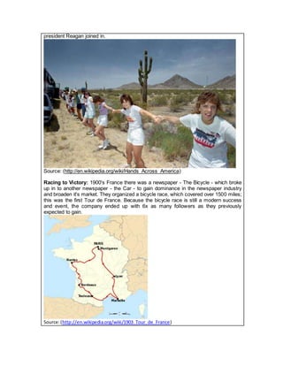 president Reagan joined in.
Source: (http://en.wikipedia.org/wiki/Hands_Across_America)
Racing to Victory: 1900's France there was a newspaper - The Bicycle - which broke
up in to another newspaper - the Car - to gain dominance in the newspaper industry
and broaden it's market. They organized a bicycle race, which covered over 1500 miles;
this was the first Tour de France. Because the bicycle race is still a modern success
and event, the company ended up with 6x as many followers as they previously
expected to gain.
Source:(http://en.wikipedia.org/wiki/1903_Tour_de_France)
 