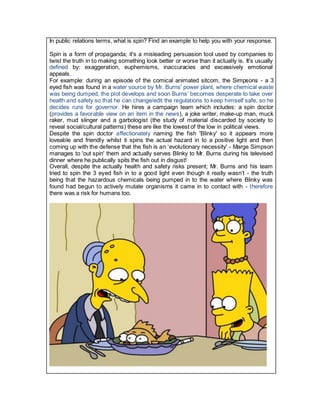 In public relations terms, what is spin? Find an example to help you with your response.
Spin is a form of propaganda; it's a misleading persuasion tool used by companies to
twist the truth in to making something look better or worse than it actually is. It's usually
defined by: exaggeration, euphemisms, inaccuracies and excessively emotional
appeals.
For example: during an episode of the comical animated sitcom, the Simpsons - a 3
eyed fish was found in a water source by Mr. Burns' power plant, where chemical waste
was being dumped, the plot develops and soon Burns’ becomes desperate to take over
health and safety so that he can change/edit the regulations to keep himself safe, so he
decides runs for governor. He hires a campaign team which includes: a spin doctor
(provides a favorable view on an item in the news), a joke writer, make-up man, muck
raker, mud slinger and a garbologist (the study of material discarded by society to
reveal social/cultural patterns) these are like the lowest of the low in political views.
Despite the spin doctor affectionately naming the fish 'Blinky' so it appears more
loveable and friendly whilst it spins the actual hazard in to a positive light and then
coming up with the defense that the fish is an ‘evolutionary necessity' - Marge Simpson
manages to 'out spin' them and actually serves Blinky to Mr. Burns during his televised
dinner where he publically spits the fish out in disgust!
Overall, despite the actually health and safety risks present; Mr. Burns and his team
tried to spin the 3 eyed fish in to a good light even though it really wasn’t - the truth
being that the hazardous chemicals being pumped in to the water where Blinky was
found had begun to actively mutate organisms it came in to contact with - therefore
there was a risk for humans too.
 