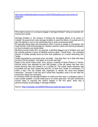 http://www.truthliesdeceptioncoverups.info/2013/05/spotting-spin-some-tricks-of-
trade.html
source
Why might a person or a company engage in damage limitation? Using an example will
improve your grade.
Damage limitation is 'the process of limiting the damaging effects of an action or
mistake' the government uses damage limitation to avoid the effects of scandal and it's
also the attempt in war to use careful planning to avoid unnecessary death.
It's basically taking steps and precautions when it comes to people or companies, this
could include: minimizing damage by creating a positive culture and training employees
on how to properly use social media.
Monitoring social media 24/7, for example: A McAfree flagged one of Chitika's ad's and
the network endured a bunch of McAfree antivirus alerts - Daniel Ruby - the marketing
director of Chitika actually found out from their publishers on a social networking site,
Twitter.
Chitika responded to concerned users via twitter - they kept them up to date with steps
on how to fix the problem - this takes us in to the next step:
Reply to the social media world: once, during a meeting of Ignite Phoenix in Tempe,
Arizona (which was attended by over 600 people), a few par takers had their cars
towed because they had parked it on a private lot. The social media response was
immediate and the story spread like wild fire. (It went from Twitter to mainstream TV
within a day.) The city worked with organizers to resolve the issue and tweeted
responses - because it was fast and it saved their reputation quite a lot and kept the
consumers happy and consistent.
A company would use damage limitation to make sure they have a contingency plan in
case a public speaker, a social media post or an action goes bad - the plan should also
include steps to ensuring this doesn't happen in the first place, that's why a
person/company would engage in damage limitation.
Source: (http://mashable.com/2009/07/09/social-media-damage-control/)
 