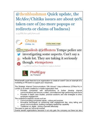 What benefit could there be to an organization to create an event? Use an example of a
marketing or PR event to support your responses.
The Strategic Internal Communications 10th Annual 1-day-conference (27/Nov/14) in
London is an event created by a media organization that:
• Provides companies with advice/actions to further develop internal
communications and ensure a united, committed and high performing work force
• Provides in depth case studies, practical solutions and vital strategies to drive
employee engagement.
The conference explores issues such as:
• Communicating companies values, culture and purpose
• Innovative techniques on enhancing staff engagement like: story telling and
visual communications, building managers leadership capability
• Traditional vs. digital - joining channels effectively
The event is seen as 'not-to-be-missed'
Events benefit organizations because it not only gets the company out there but also
 