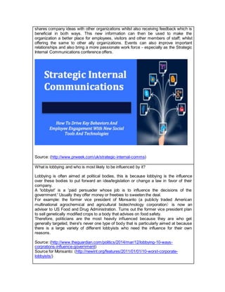 shares company ideas with other organizations whilst also receiving feedback which is
beneficial in both ways. This new information can then be used to make the
organization a better place for employees, visitors and other members of staff; whilst
offering the same to other ally organizations. Events can also improve important
relationships and also bring a more passionate work force - especially as the Strategic
Internal Communications conference offers.
Source: (http://www.prweek.com/uk/strategic-internal-comms)
What is lobbying and who is most likely to be influenced by it?
Lobbying is often aimed at political bodies, this is because lobbying is the influence
over these bodies to put forward an idea/legislation or change a law in favor of their
company.
A 'lobbyist' is a 'paid persuader whose job is to influence the decisions of the
government.' Usually they offer money or freebies to sweeten the deal.
For example: the former vice president of Monsanto (a publicly traded American
multinational agrochemical and agricultural biotechnology corporation) is now an
adviser to US Food and Drug Administration. Turns out the former vice president plan
to sell genetically modified crops to a body that advises on food safety.
Therefore, politicians are the most heavily influenced because they are who get
generally targeted, there's never one type of body that is particularly aimed at because
there is a large variety of different lobbyists who need the influence for their own
reasons.
Source: (http://www.theguardian.com/politics/2014/mar/12/lobbying-10-ways-
corprations-influence-government)
Source for Monsanto: (http://newint.org/features/2011/01/01/10-worst-corporate-
lobbyists/)
 