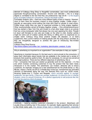 element of Colloquy Grog Shop is thoughtful conversation, and most professionals
appreciate thought-provoking conversation. Income over $40,000 – this to a large
degree is correlated to the fact that they are professional. Age 25-45 – is the largest
group of singles looking for companions, which is the target market.
Competitor analysis: bars – there are many different types of bars or taverns. However,
none of them have the business mission to bring together singles. Coffee shops –
typically an easy-going social setting that does lend itself for people to meet others.
Coffee shops rarely have any type of organized activities to bring singles together.
Other events/activities aimed at bringing together singles – One activity/phenomenon
that has started in New York City and moved to a few other larger cities is an activity
that has a long rectangular table that always has one seat opposing the other. People
sit down with females on one side and males on the other to chat. Another activity
might be some sort of outdoor activity like hiking or rafting and it is organized as a
singles event. Colloquy Grog Shop predicts singles will abandon, or at least
supplement, their current method of meeting people with the Grog Shop’s activities as
they are thoughtfully designed to achieve the goal of introducing like-minded
individuals.
Colloquy Grog Shop Source:
http://www.mplans.com/coffee_bar_marketing_plan/situation_analysis_fc.php
Why is advertising so important to an organization? Use examples to help you explain.
Advertising is important because it’s the best way to communicate to the consumers, it
gives them information about brands that are available in the market and a variety of
products that would be useful to them. It’s also for everybody, it’s not just one aimed at
one target audience. There are four different objectives of advertising, this is:
Trial – companies that have just started up generally work for this objective – it’s the
one which involves convincing customers to buy the product that has been newly
introduced in to the market. The advertisers use modern, attractive ads to entice
customers, for example: bringing out a new advertisement for the whole family i.e. Sky
Movies, where a ‘family set off on a whistle-stop movie tour, transformed into animated
versions of themselves along the way’ this featured films such as: LEGO movie,
Amazing Spider-man 2, Frozen and Muppets, which primarily applies to younger
audiences, but also family, if there are younger audiences, it’s bound to be in a family
situation, since it’s around Christmas, it’s a perfect opportunity to sell products like this
so it can be used as a form of present.
Continuity – keeping existing customers interested in the product. Advertisers will
usually bring something new in the product, for example: Apple upgrading their phones
a few times every year, this always brings back a reliable demographic, especially
 
