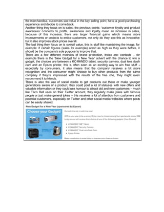 the merchandise, customers see value in the key selling point; have a good purchasing
experience and decide to come back.
Another thing they focus on is sales, the previous points: ‘customer loyalty and product
awareness’ connects to profits, awareness and loyalty mean an increase in sales,
because of this increase; there are larger financial gains which means more
improvements or projects to entice customers, not only do they see this as innovative
but it also improves stock prices overall.
The last thing they focus on is overall value, this is stuff like maintaining the image, for
example: if certain figures (sales for example) aren’t as high as they were before, it
should be the company’s sole purpose to improve that.
There are a few different methods of brand promotion, these are: contests – for
example there is the ‘New Gadget for a New Year’ advert with the chance to win a
gadget, the choices are between a KOMANDO tablet, security camera, dual lens dash
cam and an Epson printer, this is often seen as an exciting way to win free stuff –
especially by consumers, it also means that the company receives a bit more
recognition and the consumer might choose to buy other products from the same
company if they’re impressed with the results of the free one, they might even
recommend it to friends.
There is also the use of social media to get products out there or make younger
generations aware of a product, they could post a lot of statuses with new offers and
valuable information or they could use humour to attract old and new customers – much
like Taco Bell uses on their Twitter account, they regularly make jokes with famous
people or just make general jokes – this receives a lot of attention from customers and
potential customers, especially on Twitter and other social media websites where posts
can be easily shared.
 
