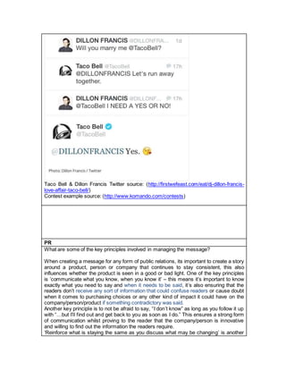 Taco Bell & Dillon Francis Twitter source: (http://firstwefeast.com/eat/dj-dillon-francis-
love-affair-taco-bell/)
Contest example source: (http://www.komando.com/contests)
PR
What are some of the key principles involved in managing the message?
When creating a message for any form of public relations, its important to create a story
around a product, person or company that continues to stay consistent, this also
influences whether the product is seen in a good or bad light. One of the key principles
is ’communicate what you know, when you know it’ – this means it’s important to know
exactly what you need to say and when it needs to be said, it’s also ensuring that the
readers don’t receive any sort of information that could confuse readers or cause doubt
when it comes to purchasing choices or any other kind of impact it could have on the
company/person/product if something contradictory was said.
Another key principle is to not be afraid to say, “I don’t know” as long as you follow it up
with “…but I’ll find out and get back to you as soon as I do.” This ensures a strong form
of communication whilst proving to the reader that the company/person is innovative
and willing to find out the information the readers require.
‘Reinforce what is staying the same as you discuss what may be changing’ is another
 