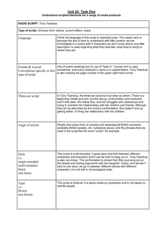 Unit 22: Task One
Understand scripted elements for a range of media products
RADIO SCRIPT: Tony Teardrop
Type of script: (Choose from: drama, current affairs, news)
Language I think the language in this script is restricted code. The reason why is
because the text is hard to understand with little context- we are
immediately in a scene with 3 characters we don’t know where very little
description is used regarding what they look like, what they’re doing or
where they are.
Format & Layout
Conventions specific to this
type of script
Use of scene headings but no use of “fade in”. Courier font is used
sometimes, and every character’s name is in capital letters. Tony Teardrop
is also missing the page number in the upper right hand corner.
Three-act script In Tony Teardrop, the three-act script isn’t as clear as others. There is a
beginning middle and end, but the set-up, confrontation and resolution
aren’t that clear. We follow Roz, and her struggles with substances and
trying to maintain her relationships with her children and friends. Although
that can be described as this script’s confrontation, Roz doesn’t end up
getting better, or fixing her relationship with her children.
Angle of article People who enjoy hints of comedy and stereotypical British scenarios
(probably British people), etc. substance abuse, and the phrases that are
used in the script like the word “corker” for example.
Style
i.e.
single-stranded
multi-stranded
linear
non linear
This script is multi-stranded. It goes back and forth between different
characters and scenarios which can be hard to keep up on. Tony Teardrop
is also non-linear. The confrontation is shown first (Roz surviving out on
the streets and having arguments with her daughter, Carly), and we don’t
stick to one story, we go in between different stories with different
characters, it is not told in chronological order.
Type
i.e.
fiction
non fiction
This script is fictional- it is about made-up characters and is not based on
real life people.
 