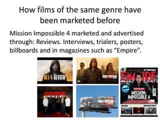 How films of the same genre have
        been marketed before
Mission Impossible 4 marketed and advertised
through: Reviews. Interviews, trialers, posters,
billboards and in magazines such as “Empire”.
 
