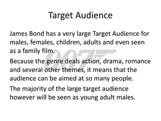 Target Audience
James Bond has a very large Target Audience for
males, females, children, adults and even seen
as a family film.
Because the genre deals action, drama, romance
and several other themes, it means that the
audience can be aimed at so many people.
The majority of the large target audience
however will be seen as young adult males.
 