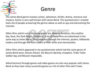 Genre
The James Bond genre involves action, adventure, thriller, drama, romance and
mystery. Action is very well known with James Bond. The questionnaire I created
had a lot of people answering the genres above as well as spy and overcoming the
monster.

Other films which run in the same genre are: Road to Perdition, Die another
day, Heat, the Dark Knight, Collateral. A lot of these films are advertised in the
same way as James Bond. They advertise through the Internet, posters, billboards
trailers and through the front covers of their DVDs and merchandise.

Other films which appeared in my questionnaire which had the same genre of
James Bond were: Oceans Eleven, the Bourne Identity, Inception, Tinker Tailor
Soldier Spy and Mission Impossible.

Advertisement through games and video games are also very popular with James
Bond as they have many successful games as I lot of other films don’t have.
 
