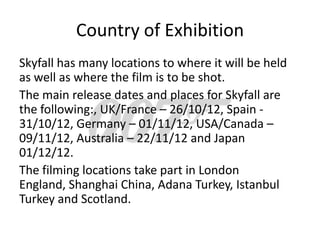 Country of Exhibition
Skyfall has many locations to where it will be held
as well as where the film is to be shot.
The main release dates and places for Skyfall are
the following:, UK/France – 26/10/12, Spain -
31/10/12, Germany – 01/11/12, USA/Canada –
09/11/12, Australia – 22/11/12 and Japan
01/12/12.
The filming locations take part in London
England, Shanghai China, Adana Turkey, Istanbul
Turkey and Scotland.
 
