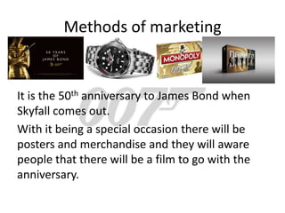 Methods of marketing


It is the 50th anniversary to James Bond when
Skyfall comes out.
With it being a special occasion there will be
posters and merchandise and they will aware
people that there will be a film to go with the
anniversary.
 