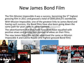 New James Bond Film
The film Mission Impossible 4 was a success, becoming the 5th highest
grossing film in 2011 and grossed a total of $693,054,071 worldwide.
With Mission Impossible; one of the greatest links to James Bond and
having such success, the Bond films have also been going down the
same path for years with its advertisement.
The advertisement that they both have done have equalled with
positive views and getting high number of views on their films.
The new James Bond film will be advertised the same as Mission
Impossible 4 and Casino Royale (the highest grossed Bond film)
 
