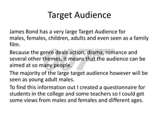 Target Audience
James Bond has a very large Target Audience for
males, females, children, adults and even seen as a family
film.
Because the genre deals action, drama, romance and
several other themes, it means that the audience can be
aimed at so many people.
The majority of the large target audience however will be
seen as young adult males.
To find this information out I created a questionnaire for
students in the college and some teachers so I could get
some views from males and females and different ages.
 