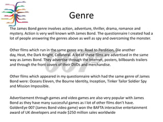 Genre
The James Bond genre involves action, adventure, thriller, drama, romance and
mystery. Action is very well known with James Bond. The questionnaire I created had a
lot of people answering the genres above as well as spy and overcoming the monster.

Other films which run in the same genre are: Road to Perdition, Die another
day, Heat, the Dark Knight, Collateral. A lot of these films are advertised in the same
way as James Bond. They advertise through the Internet, posters, billboards trailers
and through the front covers of their DVDs and merchandise.

Other films which appeared in my questionnaire which had the same genre of James
Bond were: Oceans Eleven, the Bourne Identity, Inception, Tinker Tailor Soldier Spy
and Mission Impossible.

Advertisement through games and video games are also very popular with James
Bond as they have many successful games as I lot of other films don’t have.
GoldenEye 007 (James Bond video game) won the BAFTA interactive entertainment
award of UK developers and made $250 million sales worldwide
 