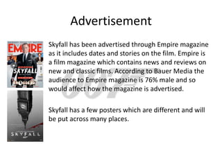 Advertisement
Skyfall has been advertised through Empire magazine
as it includes dates and stories on the film. Empire is
a film magazine which contains news and reviews on
new and classic films. According to Bauer Media the
audience to Empire magazine is 76% male and so
would affect how the magazine is advertised.

Skyfall has a few posters which are different and will
be put across many places.
 