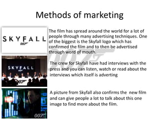 Methods of marketing
   The film has spread around the world for a lot of
   people through many advertising techniques. One
   of the biggest is the Skyfall logo which has
   confirmed the film and to then be advertised
   through word of mouth.

   The crew for Skyfall have had interviews with the
   press and you can listen, watch or read about the
   interviews which itself is adverting


   A picture from Skyfall also confirms the new film
   and can give people a lot to talk about this one
   image to find more about the film.
 