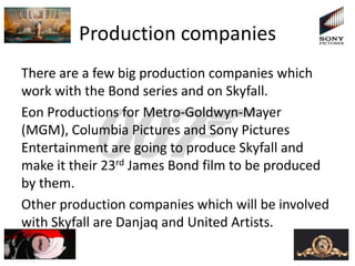 Production companies
There are a few big production companies which
work with the Bond series and on Skyfall.
Eon Productions for Metro-Goldwyn-Mayer
(MGM), Columbia Pictures and Sony Pictures
Entertainment are going to produce Skyfall and
make it their 23rd James Bond film to be produced
by them.
Other production companies which will be involved
with Skyfall are Danjaq and United Artists.
 
