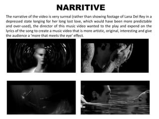 NARRITIVE
The narrative of the video is very surreal (rather than showing footage of Lana Del Rey in a
depressed state longing for her long lost love, which would have been more predictable
and over-used), the director of this music video wanted to the play and expend on the
lyrics of the song to create a music video that is more artistic, original, interesting and give
the audience a ‘more that meets the eye’ effect.
 