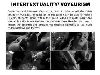 INTERTEXTUALITY/ VOYEURISM
Voyeurism and intertextuality can be used in order to sell the artists
image or music (as sex sells), or (in this case) it can be used to make a
statement. some scene within this music video are quite vulgar and
sexual, but this is not intended to promote a sex-like-vibe, but only to
match the eccentric and amusing yet shocking elements to the music
video narrative and themes.
 