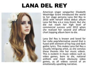 LANA DEL REY
     American singer songwriter Elizabeth
     Woolridge Grant introduced the world
     to her stage persona Lana Del Rey in
     2010 with herself titled debut album
     Lana Del Rey a.k.a Lizzy Grant. But she
     did not reach her high level of
     commercial success until 2012 when
     she realised her second and official
     chart topping album born to die.

     Lana Del Rey is known and loved for
     her indie pop/alternative sound that is
     fused with element of hip hop and dark
     gothic lyrics. This makes Lana Del Rey a
     visually intriguing artist, as she conveys
     these themes into her music videos.
     This is evident in music videos such as
     video games, born to die, national
     anthem and most obviously video
     games, as all videos consist of an
     emotionally upsetting narrative.
 