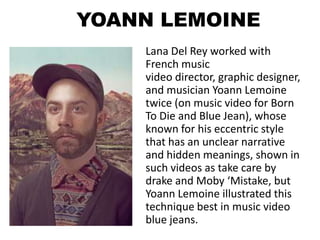 YOANN LEMOINE
    Lana Del Rey worked with
    French music
    video director, graphic designer,
    and musician Yoann Lemoine
    twice (on music video for Born
    To Die and Blue Jean), whose
    known for his eccentric style
    that has an unclear narrative
    and hidden meanings, shown in
    such videos as take care by
    drake and Moby ‘Mistake, but
    Yoann Lemoine illustrated this
    technique best in music video
    blue jeans.
 