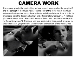 CAMERA WORK
The camera work in the music video for blue jeans is as sensual as the song itself
and the concept of the music video. The majority of the shots within the music
video are close-ups mid shots, these intimate and close shots are done in order to
emphasise both the desperately clingy and affectionate lyrics (such as “I will love
you till the end of time, I would wait a million years” and “You fit me better than
my favourite sweater”). There are also long shots in the video, which are used to
show the bazaar, yet glamorous scenery within the location of the music video.
 