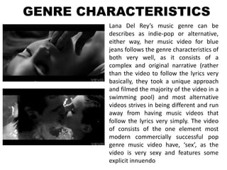 GENRE CHARACTERISTICS
         Lana Del Rey’s music genre can be
         describes as indie-pop or alternative,
         either way, her music video for blue
         jeans follows the genre characteristics of
         both very well, as it consists of a
         complex and original narrative (rather
         than the video to follow the lyrics very
         basically, they took a unique approach
         and filmed the majority of the video in a
         swimming pool) and most alternative
         videos strives in being different and run
         away from having music videos that
         follow the lyrics very simply. The video
         of consists of the one element most
         modern commercially successful pop
         genre music video have, ‘sex’, as the
         video is very sexy and features some
         explicit innuendo
 