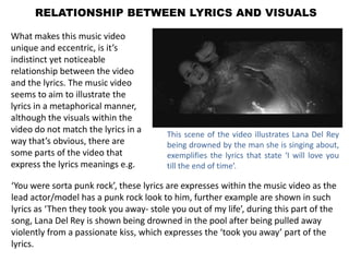 RELATIONSHIP BETWEEN LYRICS AND VISUALS

What makes this music video
unique and eccentric, is it’s
indistinct yet noticeable
relationship between the video
and the lyrics. The music video
seems to aim to illustrate the
lyrics in a metaphorical manner,
although the visuals within the
video do not match the lyrics in a       This scene of the video illustrates Lana Del Rey
way that’s obvious, there are            being drowned by the man she is singing about,
some parts of the video that             exemplifies the lyrics that state ‘I will love you
express the lyrics meanings e.g.         till the end of time’.

‘You were sorta punk rock’, these lyrics are expresses within the music video as the
lead actor/model has a punk rock look to him, further example are shown in such
lyrics as ‘Then they took you away- stole you out of my life’, during this part of the
song, Lana Del Rey is shown being drowned in the pool after being pulled away
violently from a passionate kiss, which expresses the ‘took you away’ part of the
lyrics.
 