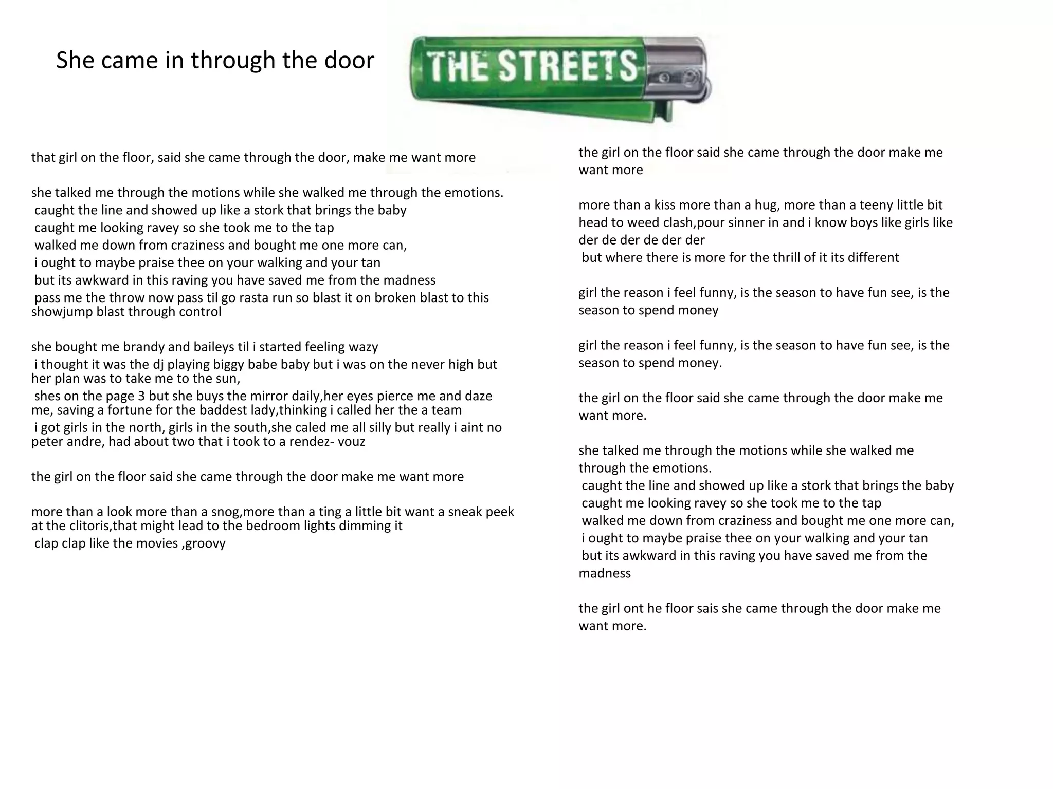 She came in through the door


that girl on the floor, said she came through the door, make me want more                   the girl on the floor said she came through the door make me
                                                                                            want more
she talked me through the motions while she walked me through the emotions.
 caught the line and showed up like a stork that brings the baby                            more than a kiss more than a hug, more than a teeny little bit
 caught me looking ravey so she took me to the tap                                          head to weed clash,pour sinner in and i know boys like girls like
 walked me down from craziness and bought me one more can,                                  der de der de der der
 i ought to maybe praise thee on your walking and your tan                                  but where there is more for the thrill of it its different
 but its awkward in this raving you have saved me from the madness
 pass me the throw now pass til go rasta run so blast it on broken blast to this            girl the reason i feel funny, is the season to have fun see, is the
showjump blast through control                                                              season to spend money

she bought me brandy and baileys til i started feeling wazy                                 girl the reason i feel funny, is the season to have fun see, is the
 i thought it was the dj playing biggy babe baby but i was on the never high but            season to spend money.
her plan was to take me to the sun,
 shes on the page 3 but she buys the mirror daily,her eyes pierce me and daze               the girl on the floor said she came through the door make me
me, saving a fortune for the baddest lady,thinking i called her the a team                  want more.
 i got girls in the north, girls in the south,she caled me all silly but really i aint no
peter andre, had about two that i took to a rendez- vouz
                                                                                            she talked me through the motions while she walked me
                                                                                            through the emotions.
the girl on the floor said she came through the door make me want more
                                                                                             caught the line and showed up like a stork that brings the baby
                                                                                             caught me looking ravey so she took me to the tap
more than a look more than a snog,more than a ting a little bit want a sneak peek
at the clitoris,that might lead to the bedroom lights dimming it                             walked me down from craziness and bought me one more can,
clap clap like the movies ,groovy                                                            i ought to maybe praise thee on your walking and your tan
                                                                                             but its awkward in this raving you have saved me from the
                                                                                            madness

                                                                                            the girl ont he floor sais she came through the door make me
                                                                                            want more.
 