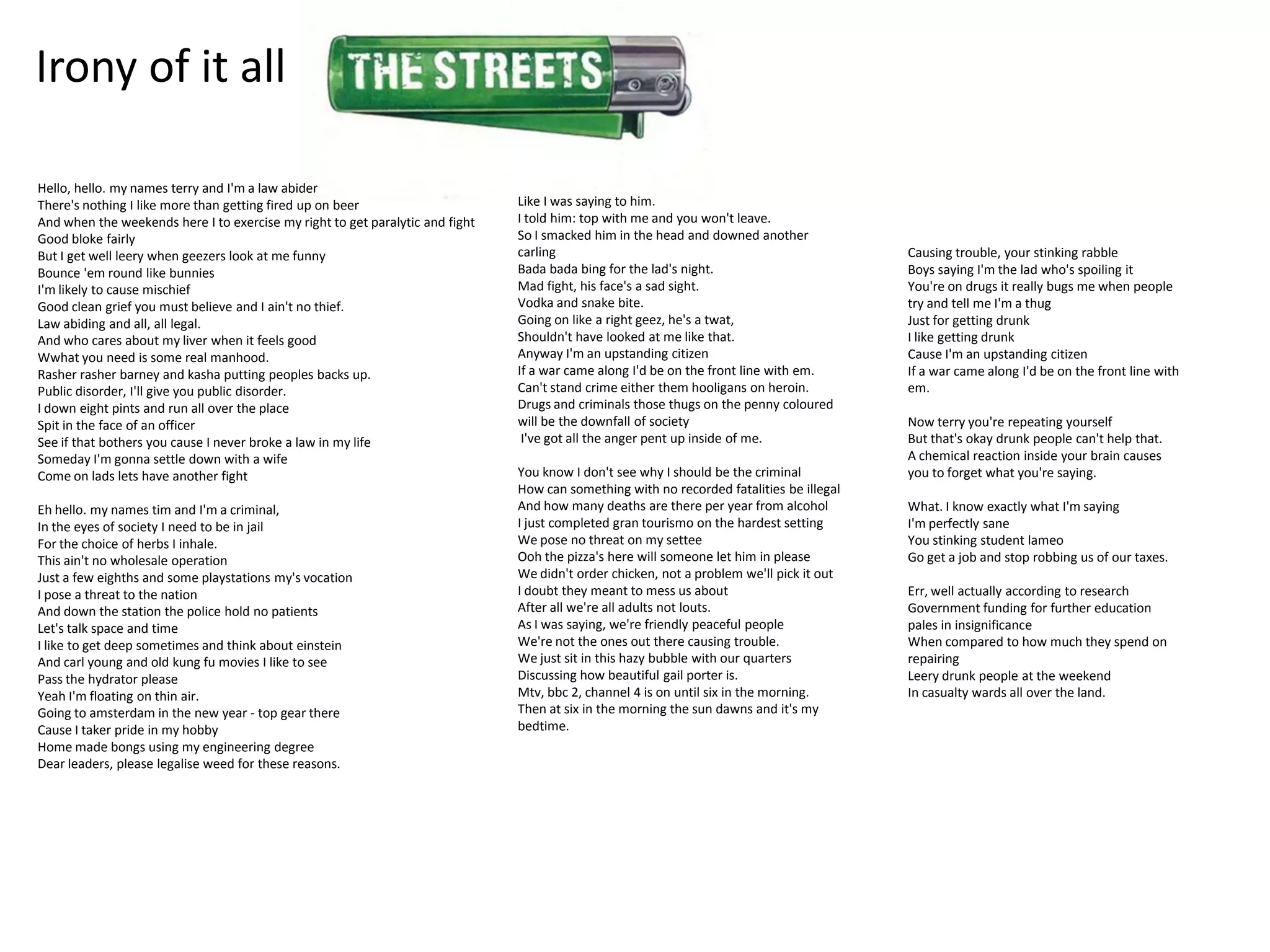 Irony of it all

Hello, hello. my names terry and I'm a law abider
There's nothing I like more than getting fired up on beer                      Like I was saying to him.
And when the weekends here I to exercise my right to get paralytic and fight   I told him: top with me and you won't leave.
Good bloke fairly                                                              So I smacked him in the head and downed another
But I get well leery when geezers look at me funny                             carling                                                    Causing trouble, your stinking rabble
Bounce 'em round like bunnies                                                  Bada bada bing for the lad's night.                        Boys saying I'm the lad who's spoiling it
I'm likely to cause mischief                                                   Mad fight, his face's a sad sight.                         You're on drugs it really bugs me when people
Good clean grief you must believe and I ain't no thief.                        Vodka and snake bite.                                      try and tell me I'm a thug
Law abiding and all, all legal.                                                Going on like a right geez, he's a twat,                   Just for getting drunk
And who cares about my liver when it feels good                                Shouldn't have looked at me like that.                     I like getting drunk
Wwhat you need is some real manhood.                                           Anyway I'm an upstanding citizen                           Cause I'm an upstanding citizen
Rasher rasher barney and kasha putting peoples backs up.                       If a war came along I'd be on the front line with em.      If a war came along I'd be on the front line with
Public disorder, I'll give you public disorder.                                Can't stand crime either them hooligans on heroin.         em.
I down eight pints and run all over the place                                  Drugs and criminals those thugs on the penny coloured
Spit in the face of an officer                                                 will be the downfall of society                            Now terry you're repeating yourself
See if that bothers you cause I never broke a law in my life                    I've got all the anger pent up inside of me.              But that's okay drunk people can't help that.
Someday I'm gonna settle down with a wife                                                                                                 A chemical reaction inside your brain causes
Come on lads lets have another fight                                           You know I don't see why I should be the criminal          you to forget what you're saying.
                                                                               How can something with no recorded fatalities be illegal
Eh hello. my names tim and I'm a criminal,                                     And how many deaths are there per year from alcohol        What. I know exactly what I'm saying
In the eyes of society I need to be in jail                                    I just completed gran tourismo on the hardest setting      I'm perfectly sane
For the choice of herbs I inhale.                                              We pose no threat on my settee                             You stinking student lameo
This ain't no wholesale operation                                              Ooh the pizza's here will someone let him in please        Go get a job and stop robbing us of our taxes.
Just a few eighths and some playstations my's vocation                         We didn't order chicken, not a problem we'll pick it out
I pose a threat to the nation                                                  I doubt they meant to mess us about                        Err, well actually according to research
And down the station the police hold no patients                               After all we're all adults not louts.                      Government funding for further education
Let's talk space and time                                                      As I was saying, we're friendly peaceful people            pales in insignificance
I like to get deep sometimes and think about einstein                          We're not the ones out there causing trouble.              When compared to how much they spend on
And carl young and old kung fu movies I like to see                            We just sit in this hazy bubble with our quarters          repairing
Pass the hydrator please                                                       Discussing how beautiful gail porter is.                   Leery drunk people at the weekend
Yeah I'm floating on thin air.                                                 Mtv, bbc 2, channel 4 is on until six in the morning.      In casualty wards all over the land.
Going to amsterdam in the new year - top gear there                            Then at six in the morning the sun dawns and it's my
Cause I taker pride in my hobby                                                bedtime.
Home made bongs using my engineering degree
Dear leaders, please legalise weed for these reasons.
 