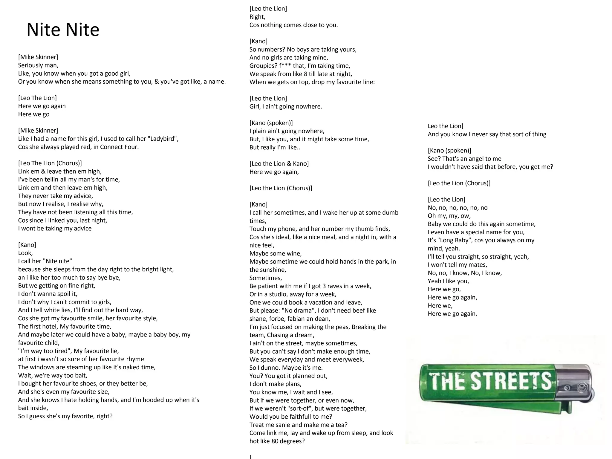 [Leo the Lion]
                                                                          Right,

   Nite Nite                                                              Cos nothing comes close to you.

                                                                          [Kano]
                                                                          So numbers? No boys are taking yours,
[Mike Skinner]                                                            And no girls are taking mine,
Seriously man,                                                            Groupies? f*** that, I'm taking time,
Like, you know when you got a good girl,                                  We speak from like 8 till late at night,
Or you know when she means something to you, & you've got like, a name.   When we gets on top, drop my favourite line:

[Leo The Lion]                                                            [Leo the Lion]
Here we go again                                                          Girl, I ain't going nowhere.
Here we go
                                                                          [Kano (spoken)]                                             Leo the Lion]
[Mike Skinner]                                                            I plain ain't going nowhere,                                And you know I never say that sort of thing
Like I had a name for this girl, I used to call her "Ladybird",           But, I like you, and it might take some time,
Cos she always played red, in Connect Four.                               But really I'm like..                                       [Kano (spoken)]
                                                                                                                                      See? That's an angel to me
[Leo The Lion (Chorus)]                                                   [Leo the Lion & Kano]                                       I wouldn't have said that before, you get me?
Link em & leave then em high,                                             Here we go again,
I've been tellin all my man's for time,
                                                                                                                                      [Leo the Lion (Chorus)]
Link em and then leave em high,                                           [Leo the Lion (Chorus)]
They never take my advice,
                                                                                                                                      [Leo the Lion]
But now I realise, I realise why,                                         [Kano]                                                      No, no, no, no, no, no
They have not been listening all this time,                               I call her sometimes, and I wake her up at some dumb        Oh my, my, ow,
Cos since I linked you, last night,                                       times,                                                      Baby we could do this again sometime,
I wont be taking my advice                                                Touch my phone, and her number my thumb finds,              I even have a special name for you,
                                                                          Cos she's ideal, like a nice meal, and a night in, with a   It's "Long Baby", cos you always on my
[Kano]                                                                    nice feel,                                                  mind, yeah.
Look,                                                                     Maybe some wine,                                            I'll tell you straight, so straight, yeah,
I call her "Nite nite"                                                    Maybe sometime we could hold hands in the park, in          I won't tell my mates,
because she sleeps from the day right to the bright light,                the sunshine,                                               No, no, I know, No, I know,
an i like her too much to say bye bye,                                    Sometimes,                                                  Yeah I like you,
But we getting on fine right,                                             Be patient with me if I got 3 raves in a week,              Here we go,
I don't wanna spoil it,                                                   Or in a studio, away for a week,                            Here we go again,
I don't why I can't commit to girls,                                      One we could book a vacation and leave,                     Here we,
And I tell white lies, I'll find out the hard way,                        But please: "No drama", I don't need beef like              Here we go again.
Cos she got my favourite smile, her favourite style,                      shane, forbe, fabian an dean,
The first hotel, My favourite time,                                       I'm just focused on making the peas, Breaking the
And maybe later we could have a baby, maybe a baby boy, my                team, Chasing a dream,
favourite child,                                                          I ain't on the street, maybe sometimes,
"I'm way too tired", My favourite lie,                                    But you can't say I don't make enough time,
at first i wasn't so sure of her favourite rhyme                          We speak everyday and meet everyweek,
The windows are steaming up like it's naked time,                         So I dunno. Maybe it's me.
Wait, we're way too bait,                                                 You? You got it planned out,
I bought her favourite shoes, or they better be,                          I don't make plans,
And she's even my favourite size,                                         You know me, I wait and I see,
And she knows I hate holding hands, and I'm hooded up when it's           But if we were together, or even now,
bait inside,                                                              If we weren't "sort-of", but were together,
So I guess she's my favorite, right?                                      Would you be faithfull to me?
                                                                          Treat me sanie and make me a tea?
                                                                          Come link me, lay and wake up from sleep, and look
                                                                          hot like 80 degrees?
 