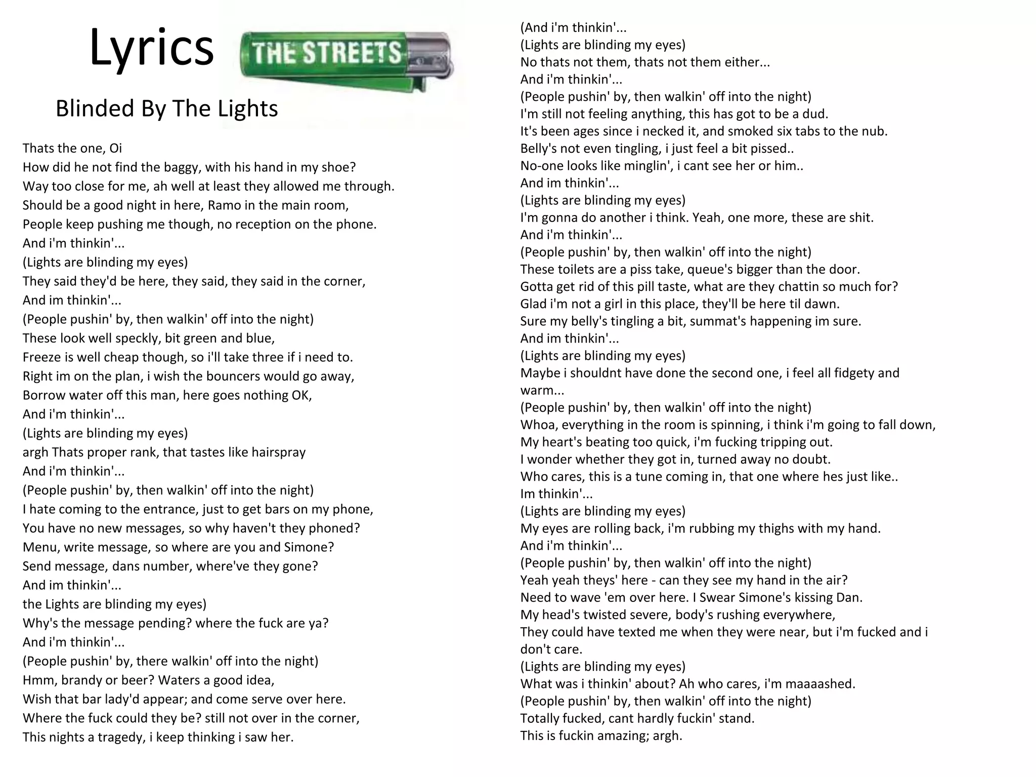 (And i'm thinkin'...

          Lyrics                                                  (Lights are blinding my eyes)
                                                                  No thats not them, thats not them either...
                                                                  And i'm thinkin'...
                                                                  (People pushin' by, then walkin' off into the night)
     Blinded By The Lights                                        I'm still not feeling anything, this has got to be a dud.
                                                                  It's been ages since i necked it, and smoked six tabs to the nub.
Thats the one, Oi                                                 Belly's not even tingling, i just feel a bit pissed..
How did he not find the baggy, with his hand in my shoe?          No-one looks like minglin', i cant see her or him..
Way too close for me, ah well at least they allowed me through.   And im thinkin'...
Should be a good night in here, Ramo in the main room,            (Lights are blinding my eyes)
People keep pushing me though, no reception on the phone.         I'm gonna do another i think. Yeah, one more, these are shit.
                                                                  And i'm thinkin'...
And i'm thinkin'...
                                                                  (People pushin' by, then walkin' off into the night)
(Lights are blinding my eyes)                                     These toilets are a piss take, queue's bigger than the door.
They said they'd be here, they said, they said in the corner,     Gotta get rid of this pill taste, what are they chattin so much for?
And im thinkin'...                                                Glad i'm not a girl in this place, they'll be here til dawn.
(People pushin' by, then walkin' off into the night)              Sure my belly's tingling a bit, summat's happening im sure.
These look well speckly, bit green and blue,                      And im thinkin'...
Freeze is well cheap though, so i'll take three if i need to.     (Lights are blinding my eyes)
Right im on the plan, i wish the bouncers would go away,          Maybe i shouldnt have done the second one, i feel all fidgety and
Borrow water off this man, here goes nothing OK,                  warm...
And i'm thinkin'...                                               (People pushin' by, then walkin' off into the night)
                                                                  Whoa, everything in the room is spinning, i think i'm going to fall down,
(Lights are blinding my eyes)
                                                                  My heart's beating too quick, i'm fucking tripping out.
argh Thats proper rank, that tastes like hairspray                I wonder whether they got in, turned away no doubt.
And i'm thinkin'...                                               Who cares, this is a tune coming in, that one where hes just like..
(People pushin' by, then walkin' off into the night)              Im thinkin'...
I hate coming to the entrance, just to get bars on my phone,      (Lights are blinding my eyes)
You have no new messages, so why haven't they phoned?             My eyes are rolling back, i'm rubbing my thighs with my hand.
Menu, write message, so where are you and Simone?                 And i'm thinkin'...
Send message, dans number, where've they gone?                    (People pushin' by, then walkin' off into the night)
And im thinkin'...                                                Yeah yeah theys' here - can they see my hand in the air?
the Lights are blinding my eyes)                                  Need to wave 'em over here. I Swear Simone's kissing Dan.
                                                                  My head's twisted severe, body's rushing everywhere,
Why's the message pending? where the fuck are ya?
                                                                  They could have texted me when they were near, but i'm fucked and i
And i'm thinkin'...                                               don't care.
(People pushin' by, there walkin' off into the night)             (Lights are blinding my eyes)
Hmm, brandy or beer? Waters a good idea,                          What was i thinkin' about? Ah who cares, i'm maaaashed.
Wish that bar lady'd appear; and come serve over here.            (People pushin' by, then walkin' off into the night)
Where the fuck could they be? still not over in the corner,       Totally fucked, cant hardly fuckin' stand.
This nights a tragedy, i keep thinking i saw her.                 This is fuckin amazing; argh.
 