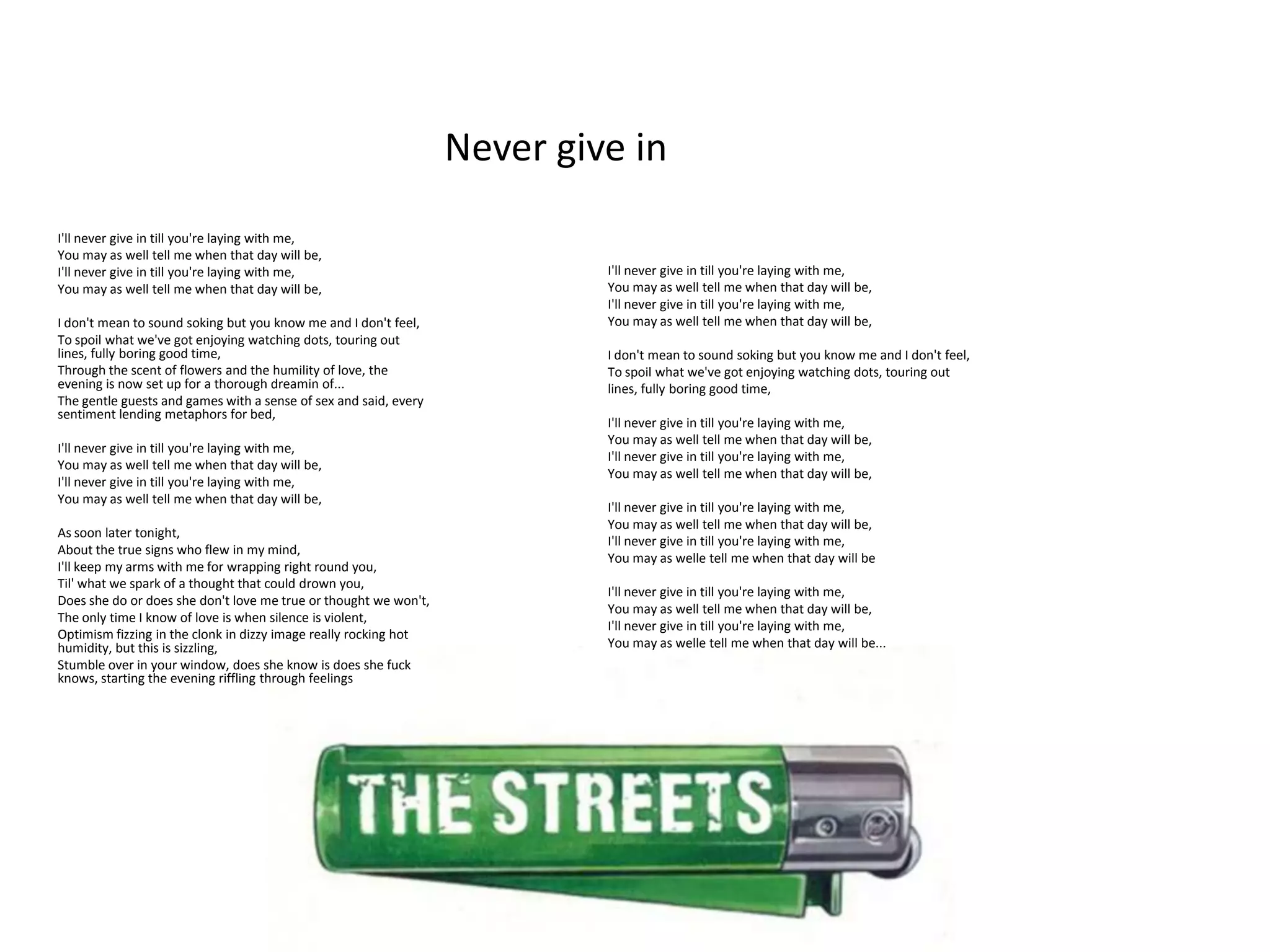 Never give in
I'll never give in till you're laying with me,
You may as well tell me when that day will be,
I'll never give in till you're laying with me,                             I'll never give in till you're laying with me,
You may as well tell me when that day will be,                             You may as well tell me when that day will be,
                                                                           I'll never give in till you're laying with me,
I don't mean to sound soking but you know me and I don't feel,             You may as well tell me when that day will be,
To spoil what we've got enjoying watching dots, touring out
lines, fully boring good time,                                             I don't mean to sound soking but you know me and I don't feel,
Through the scent of flowers and the humility of love, the                 To spoil what we've got enjoying watching dots, touring out
evening is now set up for a thorough dreamin of...                         lines, fully boring good time,
The gentle guests and games with a sense of sex and said, every
sentiment lending metaphors for bed,
                                                                           I'll never give in till you're laying with me,
                                                                           You may as well tell me when that day will be,
I'll never give in till you're laying with me,
                                                                           I'll never give in till you're laying with me,
You may as well tell me when that day will be,
                                                                           You may as well tell me when that day will be,
I'll never give in till you're laying with me,
You may as well tell me when that day will be,
                                                                           I'll never give in till you're laying with me,
                                                                           You may as well tell me when that day will be,
As soon later tonight,
                                                                           I'll never give in till you're laying with me,
About the true signs who flew in my mind,
                                                                           You may as welle tell me when that day will be
I'll keep my arms with me for wrapping right round you,
Til' what we spark of a thought that could drown you,
                                                                           I'll never give in till you're laying with me,
Does she do or does she don't love me true or thought we won't,
                                                                           You may as well tell me when that day will be,
The only time I know of love is when silence is violent,
                                                                           I'll never give in till you're laying with me,
Optimism fizzing in the clonk in dizzy image really rocking hot
humidity, but this is sizzling,                                            You may as welle tell me when that day will be...
Stumble over in your window, does she know is does she fuck
knows, starting the evening riffling through feelings
 