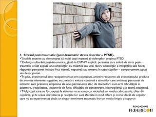 4.  Stresul post-traumatic (post-traumatic stress disorder – PTSD). 
Studiile recente au demonstrat că mulţi copii martori ai violenţelor prezinta PTSD.
Definiţia tulburării post-traumatice, găsită în DSM-IV explică: persoana care suferă de stres post-
traumatic a fost expusă unei ameninţări cu moartea sau unei răniri/ ameninţări a integrităţii sale fizice;
răspunsul persoanei include frica intensă, neputinţă sau oroare; în cazul copiilor – comportament agitat
sau dezorganizat.
În plus, evenimentul este reexperimentat prin coşmaruri, amintiri recurente ale evenimentului produse
de anumite elemente sugestive, etc; există o evitare continuă a stimulilor care amintesc persoanei de
incident; sunt prezente simptome ale unei permanente stări de disconfort, cum ar fi dificultăţile în
adormire, iritabilitatea, izbucnirile de furie, dificultăţi de concentrare, hipervigilenţă şi o teamă exagerată.
Mulţi copii care au fost expuşi la violenţe nu au cunoscut niciodată un mediu calm, paşnic, chiar din
copilărie, şi de aceea dezvoltarea şi reacţiile lor sunt afectate în mod diferit şi cronic decât ale copiilor
care nu au experimentat decât un singur eveniment traumatic într-un mediu liniştit şi suportiv.
 