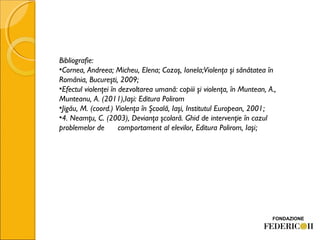 Bibliografie:
•Cornea, Andreea; Micheu, Elena; Cozoş, Ionela;Violenţa şi sănătatea în
România, Bucureşti, 2009;
•Efectul violenţei în dezvoltarea umană: copiii şi violenţa, în Muntean, A.,
Munteanu, A. (2011),Iaşi: Editura Polirom
•Jigău, M. (coord.) Violenţa în Şcoală, Iaşi, Institutul European, 2001;
•4. Neamţu, C. (2003), Devianţa şcolară. Ghid de intervenţie în cazul
problemelor de comportament al elevilor, Editura Polirom, Iaşi;
 