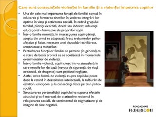 Care sunt consecin ele violen ei în familie i a violen ei împotriva copiilorț ț ș ț
• Una din cele mai importante funcţii ale familiei constă în
educarea şi formarea tinerilor în vederea integrării lor
optime în viaţa şi activitatea socială. În cadrul grupului
familial, părinţii exercită, direct sau indirect, influenţe
educaţional - formative ale propriilor copii.
• Într-o familie normală, în interacţiunea copii-părinţi,
aceştia din urmă se adaptează firesc trebuinţelor psiho-
afective şi fizice, necesare unei dezvoltări echilibrate,
armonioase a minorilor.
• Perturbarea funcţiilor familiei se petrece (în general) ca
o stare de boală cronică ce se acutizează în momentele
evenimentelor de violenţă.
• Într-o familie violentă, copiii cresc într-o atmosferă în
care nevoile lor de bază (nevoia de siguranţă, de viaţă
ordonată, de dragoste) sunt profund neglijate.
• Astfel, orice formă de violenţă asupra copilului poate
duce la retard în dezvoltarea intelectuală, la tulburări de
echilibru emoţional şi la consecinţe fizice pe plan psiho-
social.
• Structurarea personalităţii copilului va suporta efectele
abuzului şi va fi marcată de o atitudine reticentă în
relaţionarea socială, de sentimentul de stigmatizare şi de
imagine de sine negativă.
 