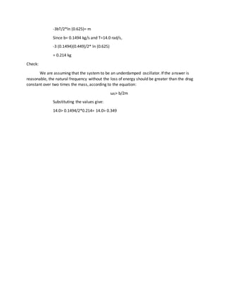 -3bT/2*ln (0.625)= m
Since b= 0.1494 kg/s and T=14.0 rad/s,
-3 (0.1494)(0.449)/2* ln (0.625)
= 0.214 kg
Check:
We are assuming that the system to be an underdamped oscillator. If the answer is
reasonable, the natural frequency without the loss of energy should be greater than the drag
constant over two times the mass, according to the equation:
ω0> b/2m
Substituting the values give:
14.0> 0.1494/2*0.214= 14.0> 0.349
 