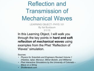 Reflection and
Transmission of
Mechanical Waves
LEARNING OBJECT- PHYS 101
By Itai Buxbaum
3/1/15
In this Learning Object, I will walk you
through the key points in hard and soft
reflection of mechanical waves using
examples from the Phet “Reflection of
Waves” simulation.
Sources:
• Physics for Scientists and Engineers Revised Volume 1
(Hawkes, Iqbal, Mansour, Milner-Bolotin, and Williams)
• Phet Interactive Simulations by the University of Colorado –
Wave on a String
• Shutterstock.com
 