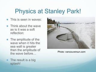 Physics at Stanley Park!
● This is seen in waves:
● Think about the wave
as is it was a soft
reflection:
● The amplitude of the
wave when it hits the
sea wall is greater
then the amplitude of
the wave before…
● The result is a big
splash!
Photo: vancouversun.com
 