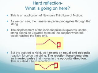 Hard reflection-
What is going on here?
● This is an application of Newton's Third Law of Motion:
● As we can see, the transverse pulse propagates through the
string.
● The displacement of the incident pulse is upwards, so the
string exerts an upwards force on the support when the
pulse reaches the fixed end.
● But the support is rigid, so it exerts an equal and opposite
reaction force on the string. The reaction force generates
an inverted pulse that moves in the opposite direction.
This is called a hard reflection.
 