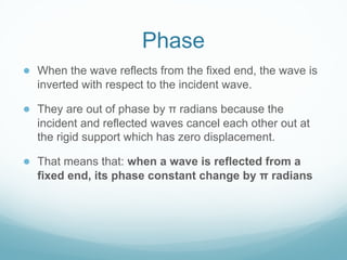 Phase
● When the wave reflects from the fixed end, the wave is
inverted with respect to the incident wave.
● They are out of phase by π radians because the
incident and reflected waves cancel each other out at
the rigid support which has zero displacement.
● That means that: when a wave is reflected from a
fixed end, its phase constant change by π radians
 