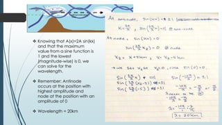  Knowing that A(x)=2A sin(kx)
and that the maximum
value from a sine function is
1 and the lowest
(magnitude-wise) is 0, we
can solve for the
wavelength.
 Remember: Antinode
occurs at the position with
highest amplitude and
node at the position with an
amplitude of 0
 Wavelength = 20km
 
