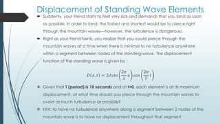 Displacement of Standing Wave Elements
 Suddenly, your friend starts to feel very sick and demands that you land as soon
as possible. In order to land, the fastest and shortest would be to pierce right
through the mountain waves—however, the turbulence is dangerous!.
 Right as your friend faints, you realize that you could pierce through the
mountain waves at a time when there is minimal to no turbulence anywhere
within a segment between nodes of the standing wave. The displacement
function of the standing wave is given by :
𝐷 𝑥, 𝑡 = 2𝐴𝑠𝑖𝑛
2𝜋
𝜆
𝑥 𝑐𝑜𝑠
2𝜋
𝑇
𝑡
 Given that T (period) is 10 seconds and at t=0, each element is at its maximum
displacement, at what time should you pierce through the mountain waves to
avoid as much turbulence as possible?
 Hint: to have no turbulence anywhere along a segment between 2 nodes of the
mountain wave is to have no displacement throughout that segment
 