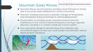 Mountain (Lee) Waves
 Mountain Waves are atmospheric standing waves that exist on the lee
side of mountains (side sheltered from wind by mountains)
 They form standing waves due to periodic changes of temperature
and atmospheric pressure that lead to vertical displacement
 Characteristic to standing waves, mountain waves involve the
interference of two waves of identical frequency moving in opposite
directions, resulting in a constant amplitude at each position
 They pose great danger to aircrafts flying at low altitudes near
mountainous regions as they can cause sudden and dramatic vertical
displacement/ turbulence
 