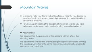 Mountain Waves
 In order to help your friend to battle a fear of heights, you decide to
take him/her for a ride on a small airplane your rich friend has kindly
decided to lend you
 However, upon hearing the dangers of mountain waves, you take
extra pre-cautions and try to study standing waves beforehand
 Assumptions:
We assume that the presence of the airplane will not affect the
standing wave
We assume the waves that are travelling in opposite directions forming
the standing wave have the same frequency, wavelength, amplitude
and no phase constants
 